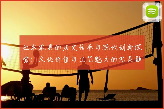 红木家具的历史传承与现代创新探索：文化价值与工艺魅力的完美融合