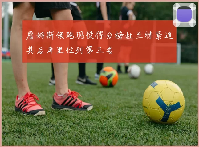 詹姆斯领跑现役得分榜杜兰特紧追其后库里位列第三名