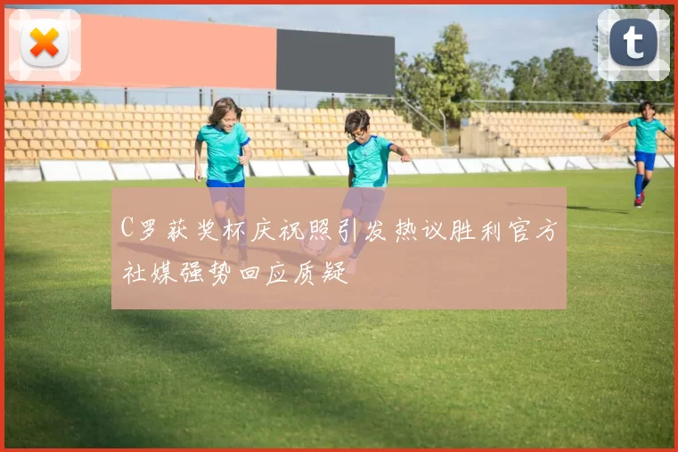 C罗获奖杯庆祝照引发热议胜利官方社媒强势回应质疑