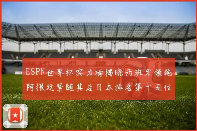 ESPN世界杯实力榜揭晓西班牙领跑阿根廷紧随其后日本排名第十五位