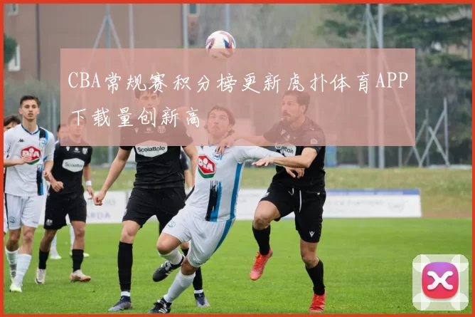 CBA常规赛积分榜更新虎扑体育APP下载量创新高