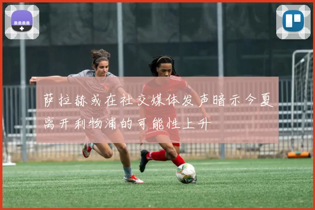 萨拉赫或在社交媒体发声暗示今夏离开利物浦的可能性上升