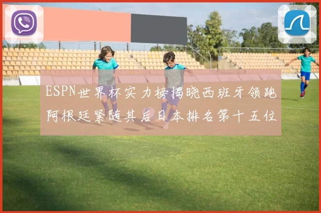 ESPN世界杯实力榜揭晓西班牙领跑阿根廷紧随其后日本排名第十五位