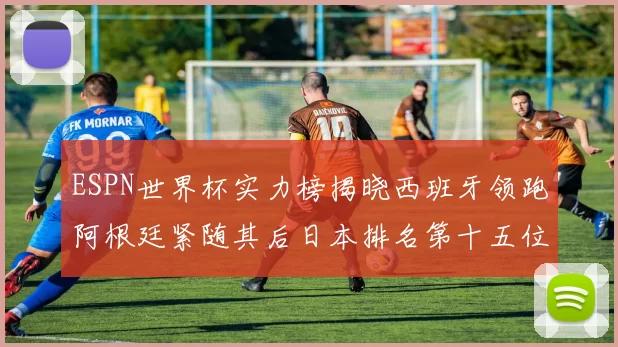 ESPN世界杯实力榜揭晓西班牙领跑阿根廷紧随其后日本排名第十五位