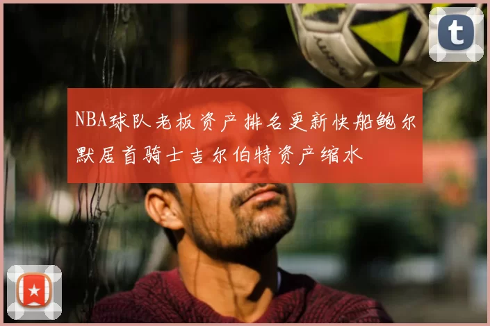 NBA球队老板资产排名更新快船鲍尔默居首骑士吉尔伯特资产缩水