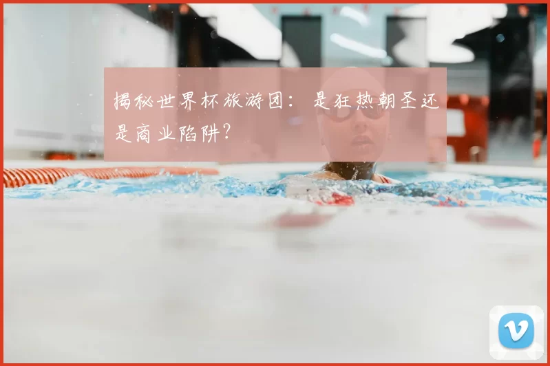 揭秘世界杯旅游团:是狂热朝圣还是商业陷阱?