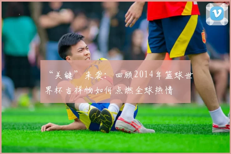 “关键”来袭：回顾2014年篮球世界杯吉祥物如何点燃全球热情