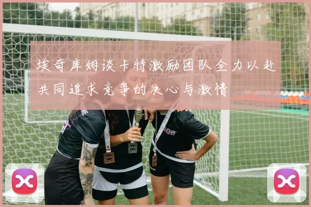 埃奇库姆谈卡特激励团队全力以赴共同追求竞争的决心与激情