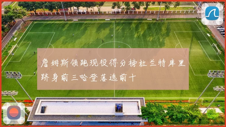 詹姆斯领跑现役得分榜杜兰特库里跻身前三哈登落选前十