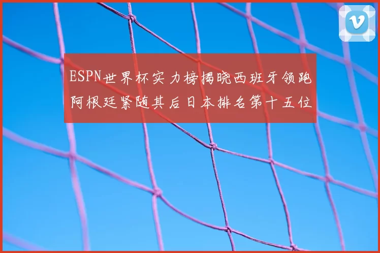 ESPN世界杯实力榜揭晓西班牙领跑阿根廷紧随其后日本排名第十五位