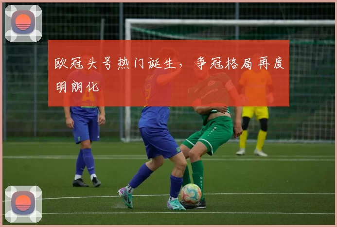 欧冠头号热门诞生,争冠格局再度明朗化