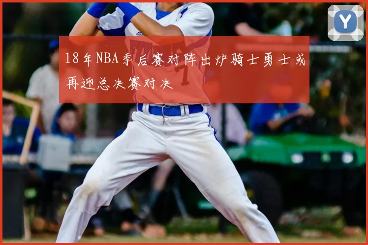 18年NBA季后赛对阵出炉骑士勇士或再迎总决赛对决