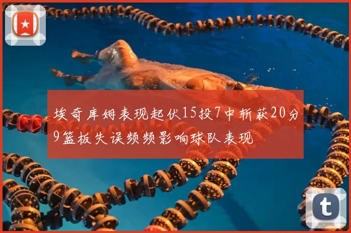 埃奇库姆表现起伏15投7中斩获20分9篮板失误频频影响球队表现