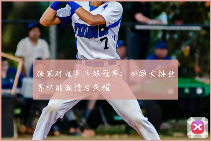 独家对话乒乓球冠军:回顾女排世界杯的激情与荣耀