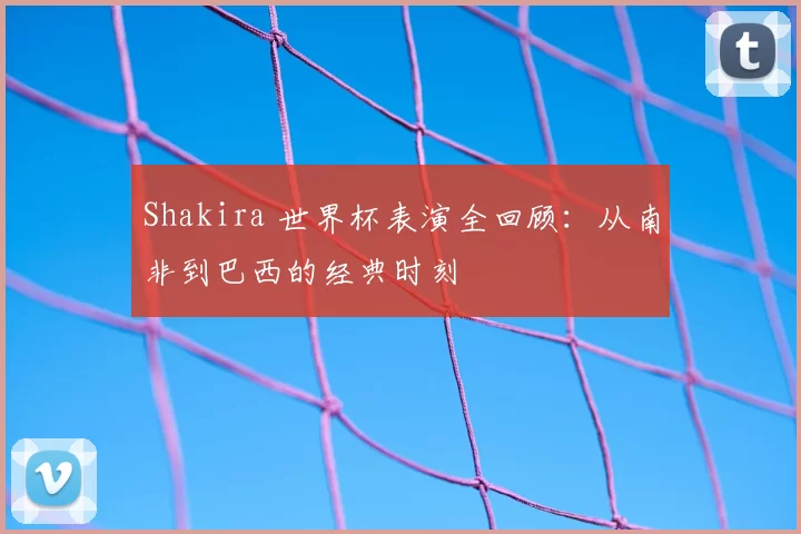 Shakira 世界杯表演全回顾：从南非到巴西的经典时刻