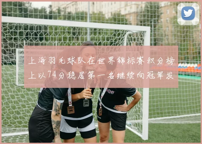 上海羽毛球队在世界锦标赛积分榜上以74分稳居第一名继续向冠军发起冲击