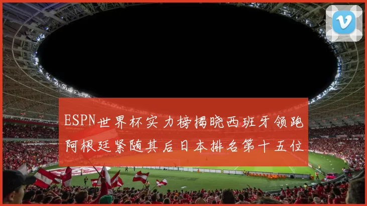 ESPN世界杯实力榜揭晓西班牙领跑阿根廷紧随其后日本排名第十五位