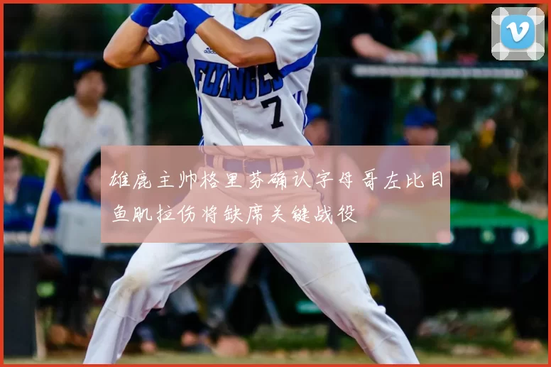 雄鹿主帅格里芬确认字母哥左比目鱼肌拉伤将缺席关键战役