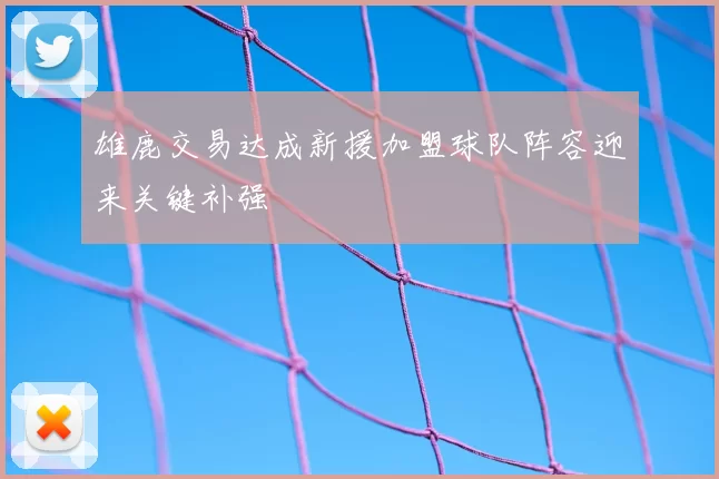 雄鹿交易达成新援加盟球队阵容迎来关键补强