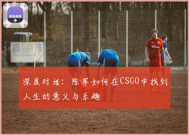 深度对话：陈军如何在CSGO中找到人生的意义与乐趣