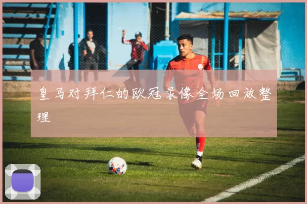 皇马对拜仁的欧冠录像全场回放整理