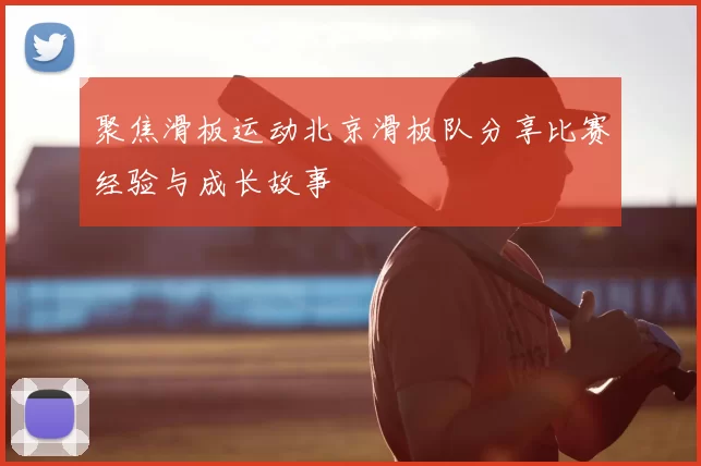 聚焦滑板运动北京滑板队分享比赛经验与成长故事