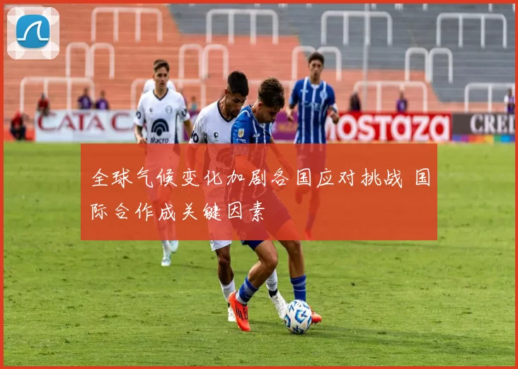 全球气候变化加剧各国应对挑战 国际合作成关键因素