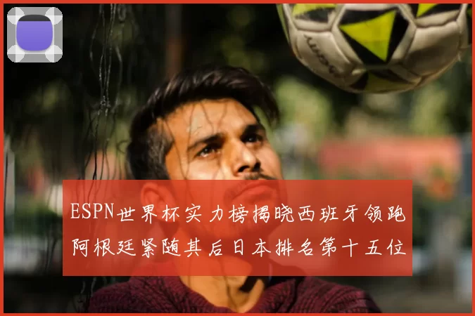 ESPN世界杯实力榜揭晓西班牙领跑阿根廷紧随其后日本排名第十五位