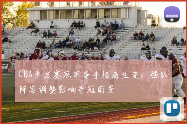 CBA季后赛冠军争夺格局生变，强队阵容调整影响夺冠前景