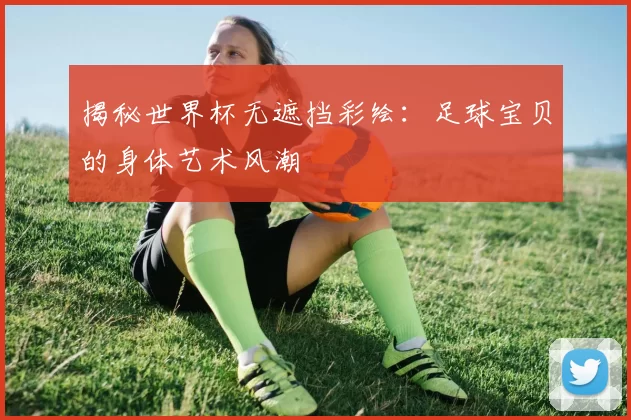 揭秘世界杯无遮挡彩绘：足球宝贝的身体艺术风潮