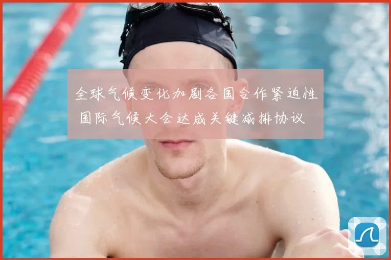 全球气候变化加剧各国合作紧迫性 国际气候大会达成关键减排协议