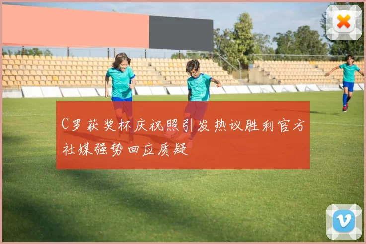 C罗获奖杯庆祝照引发热议胜利官方社媒强势回应质疑