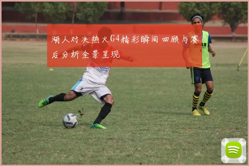 湖人对决热火G4精彩瞬间回顾与赛后分析全景呈现