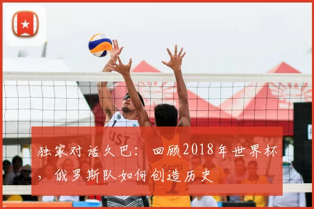 独家对话久巴:回顾2018年世界杯,俄罗斯队如何创造历史