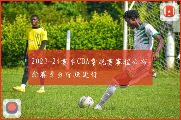 2023-24赛季CBA常规赛赛程公布，新赛季分阶段进行