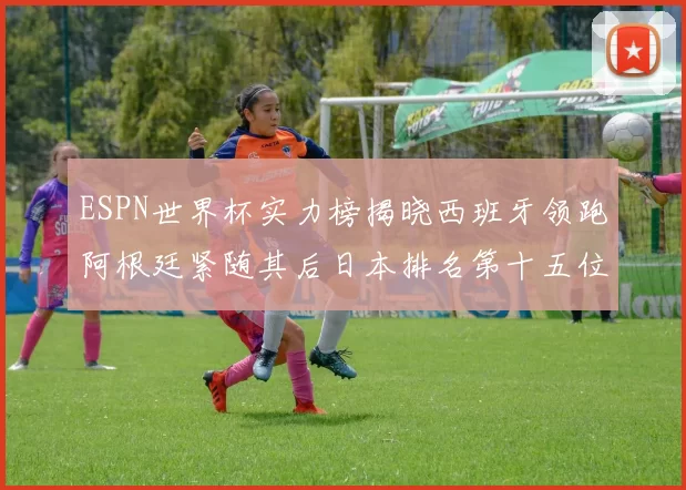 ESPN世界杯实力榜揭晓西班牙领跑阿根廷紧随其后日本排名第十五位