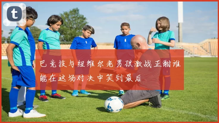巴竞技与纽维尔老男孩激战正酣谁能在这场对决中笑到最后