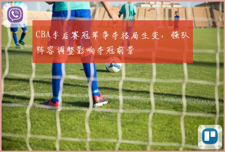 CBA季后赛冠军争夺格局生变,强队阵容调整影响夺冠前景
