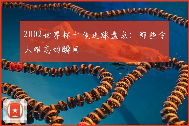 2002世界杯十佳进球盘点:那些令人难忘的瞬间