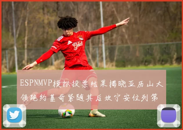 ESPNMVP模拟投票结果揭晓亚历山大领跑约基奇紧随其后坎宁安位列第三
