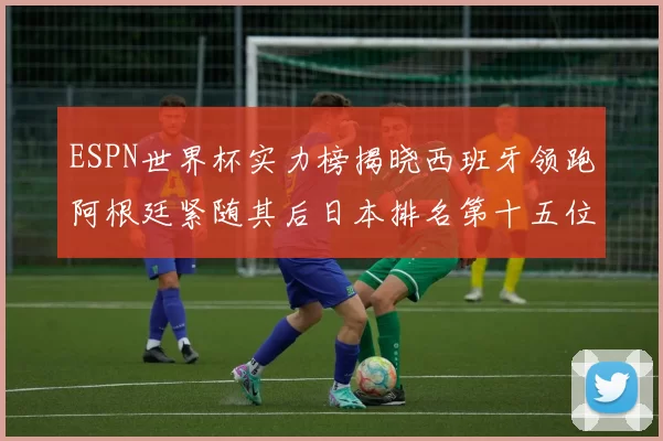 ESPN世界杯实力榜揭晓西班牙领跑阿根廷紧随其后日本排名第十五位