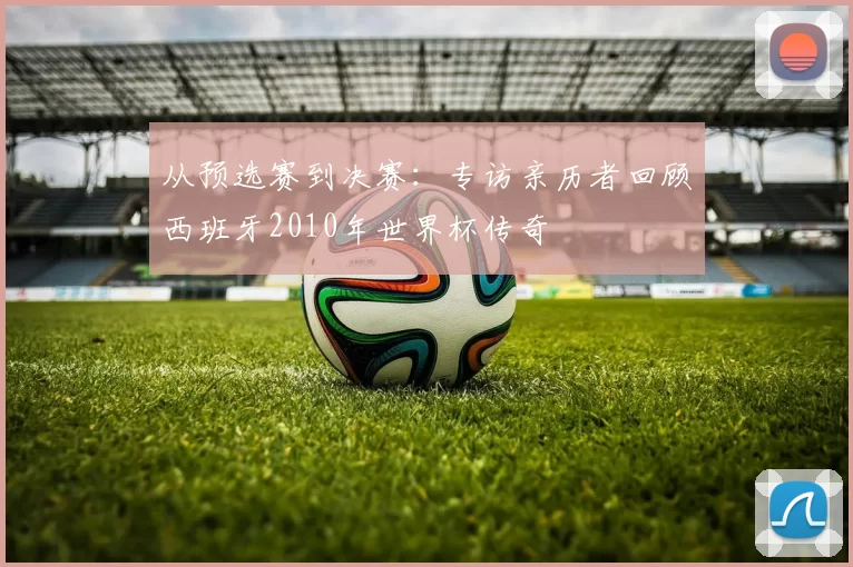 从预选赛到决赛:专访亲历者回顾西班牙2010年世界杯传奇