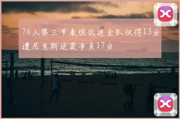 76人第三节表现低迷全队仅得13分遭尼克斯逆袭净负17分