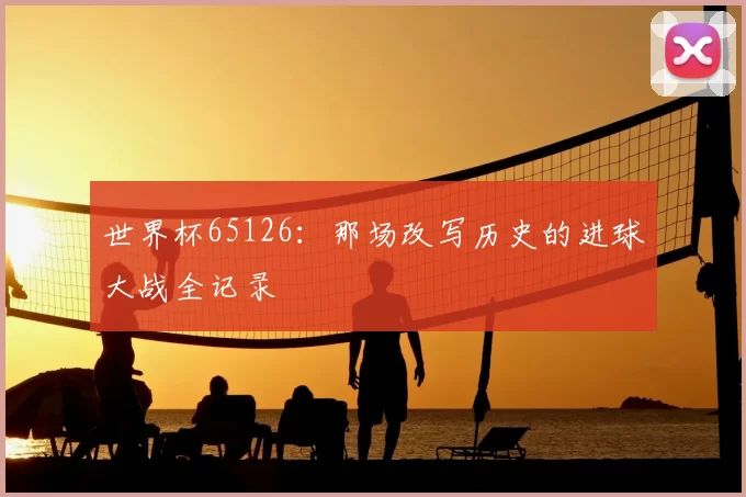 世界杯65126：那场改写历史的进球大战全记录