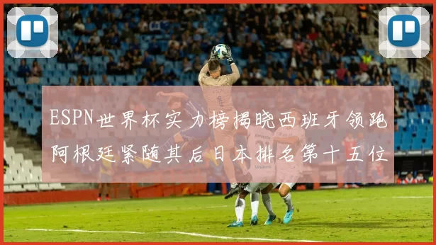 ESPN世界杯实力榜揭晓西班牙领跑阿根廷紧随其后日本排名第十五位