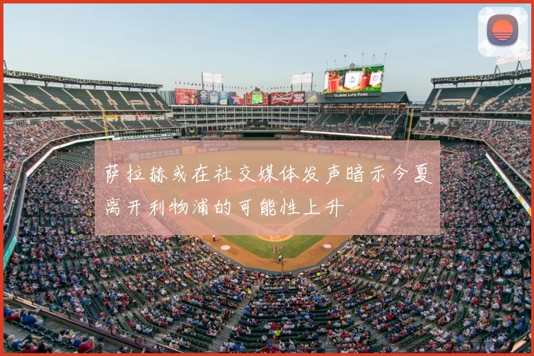 萨拉赫或在社交媒体发声暗示今夏离开利物浦的可能性上升
