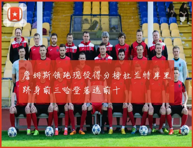詹姆斯领跑现役得分榜杜兰特库里跻身前三哈登落选前十