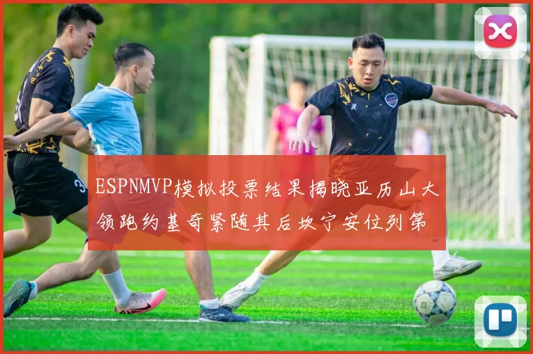 ESPNMVP模拟投票结果揭晓亚历山大领跑约基奇紧随其后坎宁安位列第三