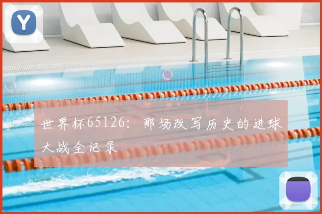 世界杯65126：那场改写历史的进球大战全记录