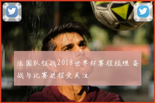 法国队征战2018世界杯赛程梳理 备战与比赛进程受关注